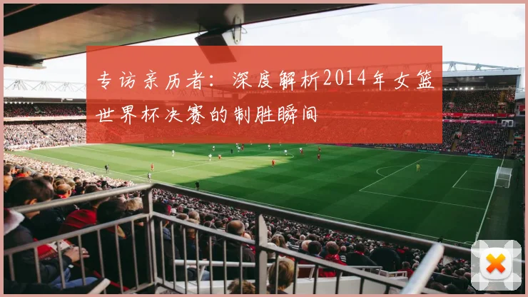 专访亲历者:深度解析2014年女篮世界杯决赛的制胜瞬间
