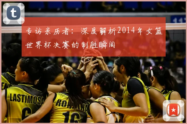 专访亲历者:深度解析2014年女篮世界杯决赛的制胜瞬间