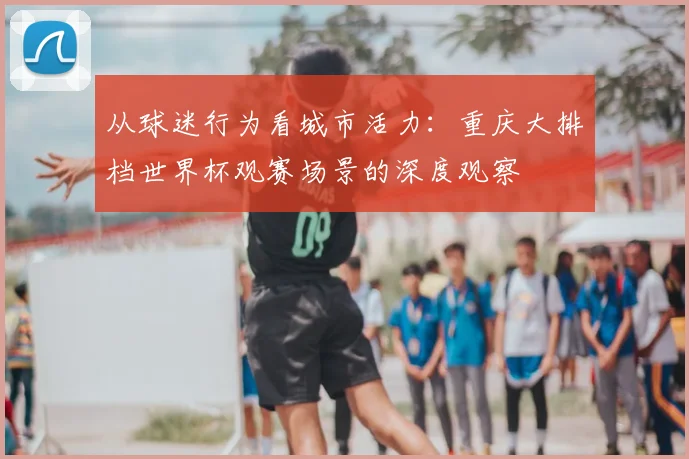 从球迷行为看城市活力：重庆大排档世界杯观赛场景的深度观察
