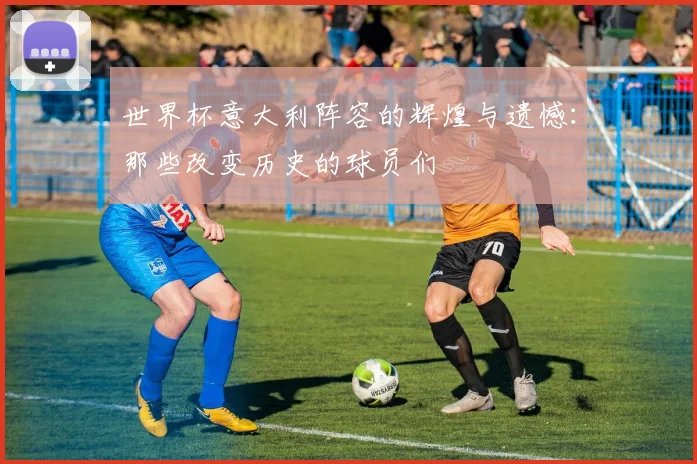 世界杯意大利阵容的辉煌与遗憾：那些改变历史的球员们