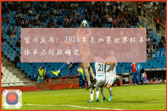 官方发布：2026年美加墨世界杯具体举办时段确定