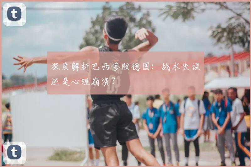 深度解析巴西惨败德国:战术失误还是心理崩溃?