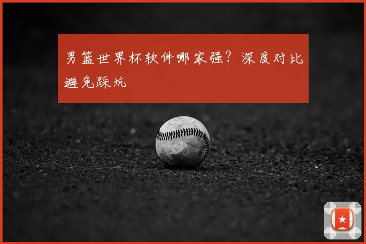 男篮世界杯软件哪家强?深度对比避免踩坑