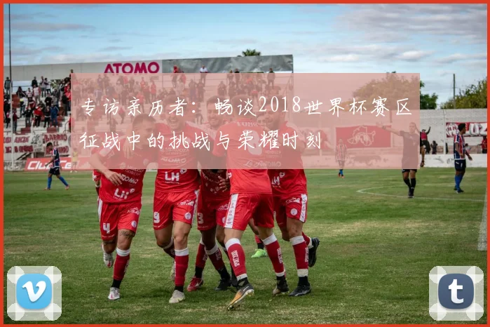 专访亲历者：畅谈2018世界杯赛区征战中的挑战与荣耀时刻